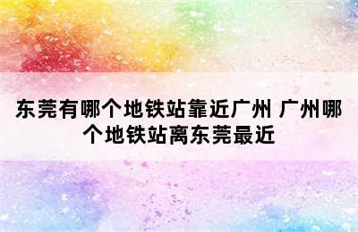 东莞有哪个地铁站靠近广州 广州哪个地铁站离东莞最近